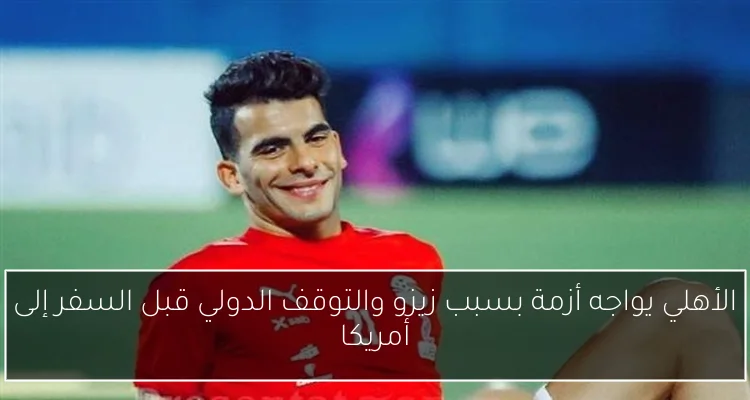 الأهلي يواجه أزمة بسبب زيزو والتوقف الدولي قبل السفر إلى أمريكا
