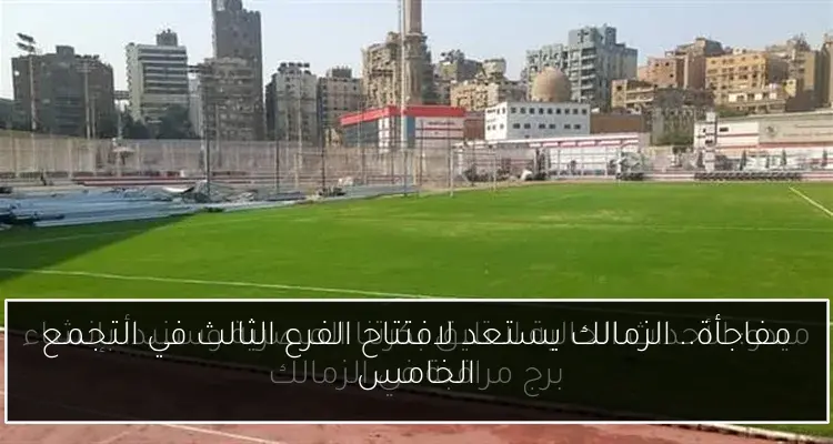 مفاجأة.. الزمالك يستعد لافتتاح الفرع الثالث في التجمع الخامس