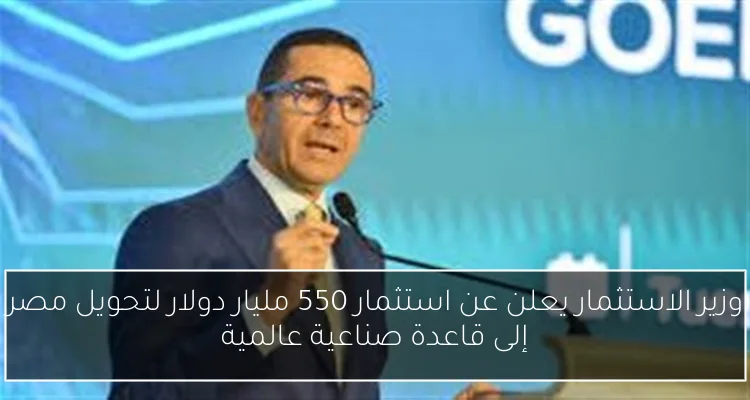 وزير الاستثمار يعلن عن استثمار 550 مليار دولار لتحويل مصر إلى قاعدة صناعية عالمية