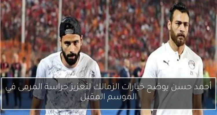 أحمد حسن يوضح خيارات الزمالك لتعزيز حراسة المرمى في الموسم المقبل