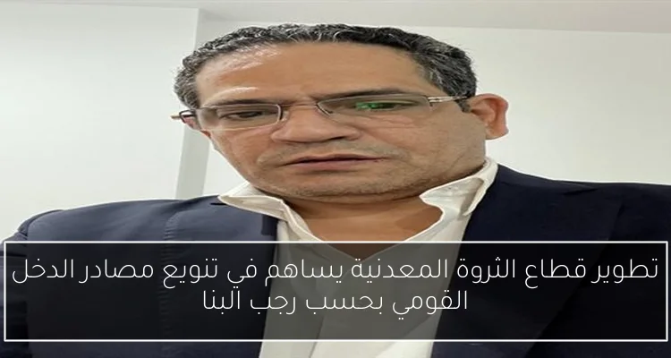 تطوير قطاع الثروة المعدنية يساهم في تنويع مصادر الدخل القومي بحسب رجب البنا