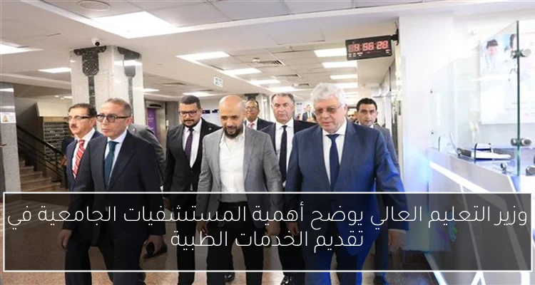 وزير التعليم العالي يوضح أهمية المستشفيات الجامعية في تقديم الخدمات الطبية