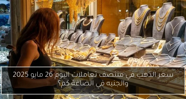 سعر الذهب في منتصف تعاملات اليوم 26 مايو 2025 والجنيه في الصاغة كم؟