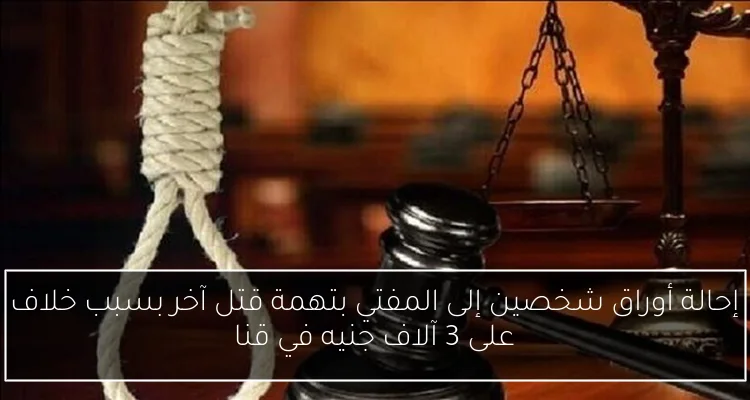 إحالة أوراق شخصين إلى المفتي بتهمة قتل آخر بسبب خلاف على 3 آلاف جنيه في قنا