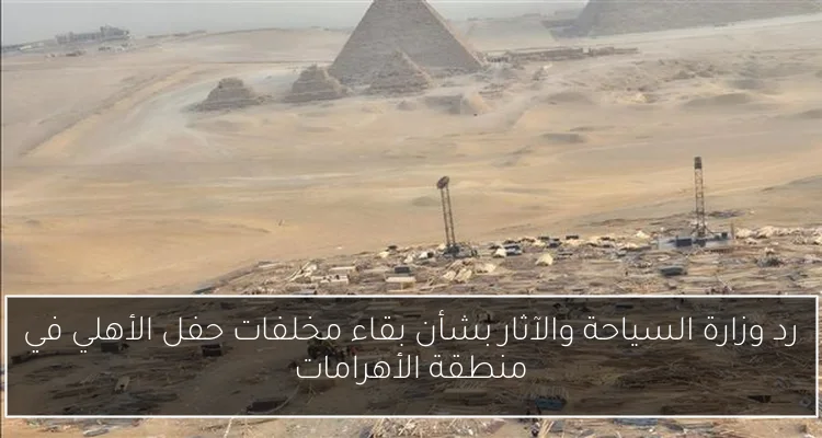 رد وزارة السياحة والآثار بشأن بقاء مخلفات حفل الأهلي في منطقة الأهرامات