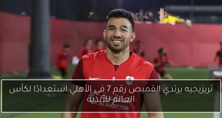 تريزيجيه يرتدي القميص رقم 7 في الأهلي استعدادًا لكأس العالم للأندية