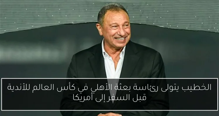 الخطيب يتولى رئاسة بعثة الأهلي في كأس العالم للأندية قبل السفر إلى أمريكا