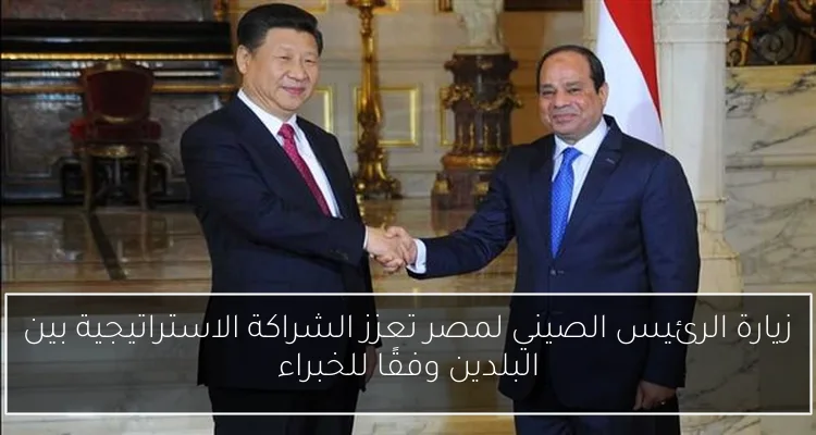 زيارة الرئيس الصيني لمصر تعزز الشراكة الاستراتيجية بين البلدين وفقًا للخبراء