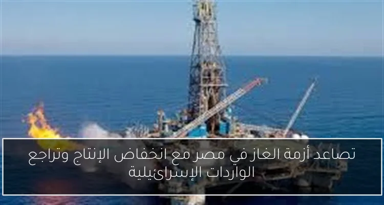 تصاعد أزمة الغاز في مصر مع انخفاض الإنتاج وتراجع الواردات الإسرائيلية