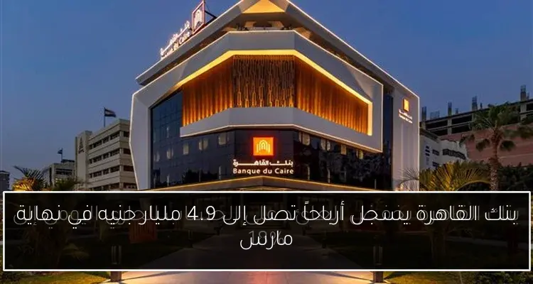 بنك القاهرة يسجل أرباحاً تصل إلى 4.9 مليار جنيه في نهاية مارس