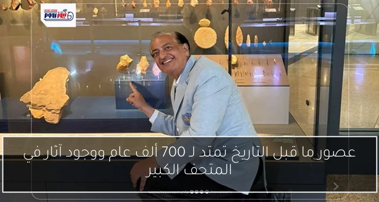 عصور ما قبل التاريخ تمتد لـ 700 ألف عام ووجود آثار في المتحف الكبير