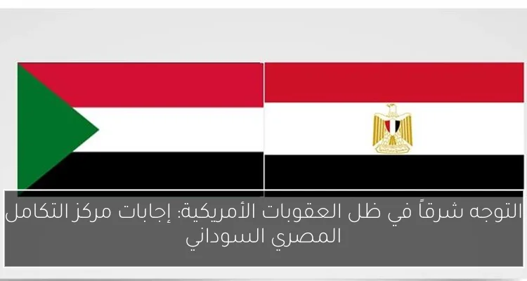 التوجه شرقاً في ظل العقوبات الأمريكية: إجابات مركز التكامل المصري السوداني