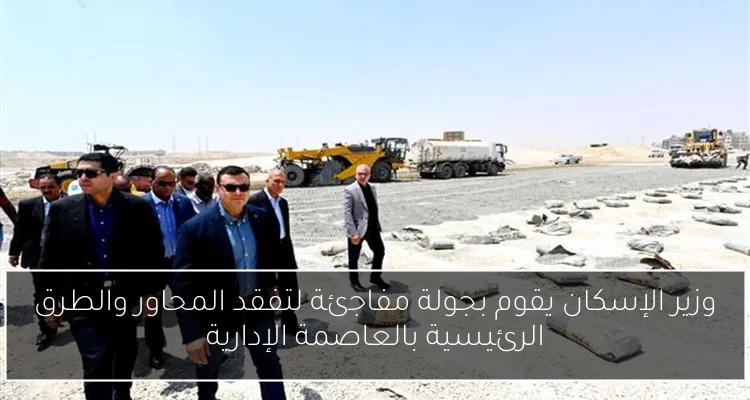 وزير الإسكان يقوم بجولة مفاجئة لتفقد المحاور والطرق الرئيسية بالعاصمة الإدارية