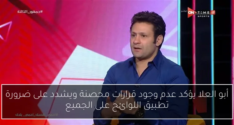 أبو العلا يؤكد عدم وجود قرارات محصنة ويشدد على ضرورة تطبيق اللوائح على الجميع
