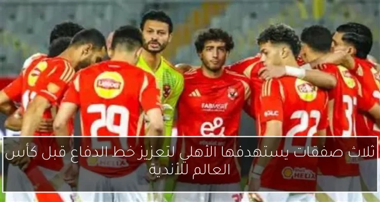 ثلاث صفقات يستهدفها الأهلي لتعزيز خط الدفاع قبل كأس العالم للأندية