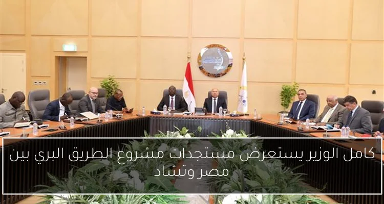كامل الوزير يستعرض مستجدات مشروع الطريق البري بين مصر وتشاد