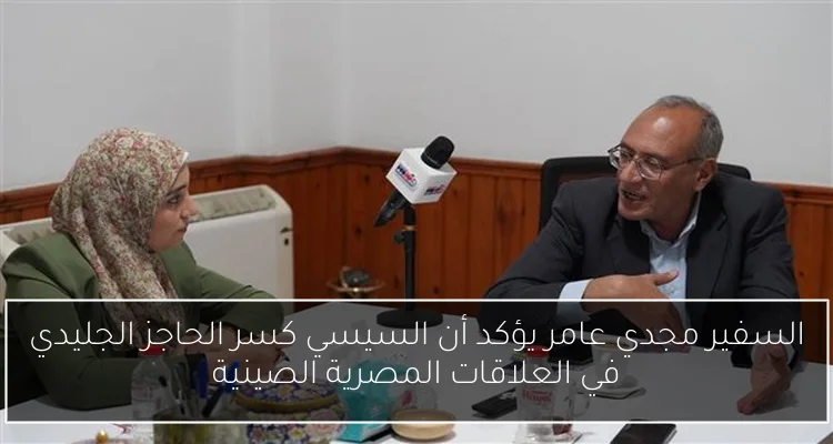 السفير مجدي عامر يؤكد أن السيسي كسر الحاجز الجليدي في العلاقات المصرية الصينية