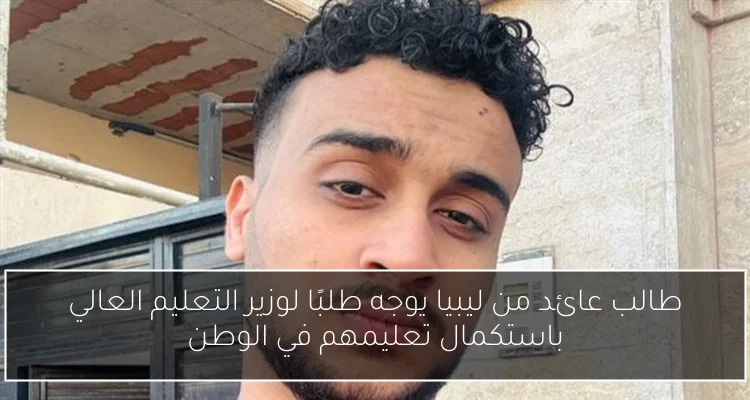 طالب عائد من ليبيا يوجه طلبًا لوزير التعليم العالي باستكمال تعليمهم في الوطن
