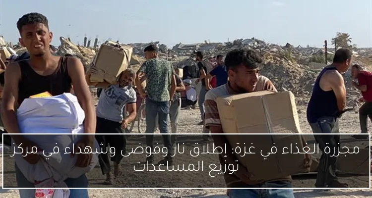 مجزرة الغذاء في غزة: إطلاق نار وفوضى وشهداء في مركز توزيع المساعدات