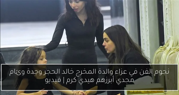 نجوم الفن في عزاء والدة المخرج خالد الحجر وجدة وئام مجدي أبرزهم هيدي كرم | فيديو