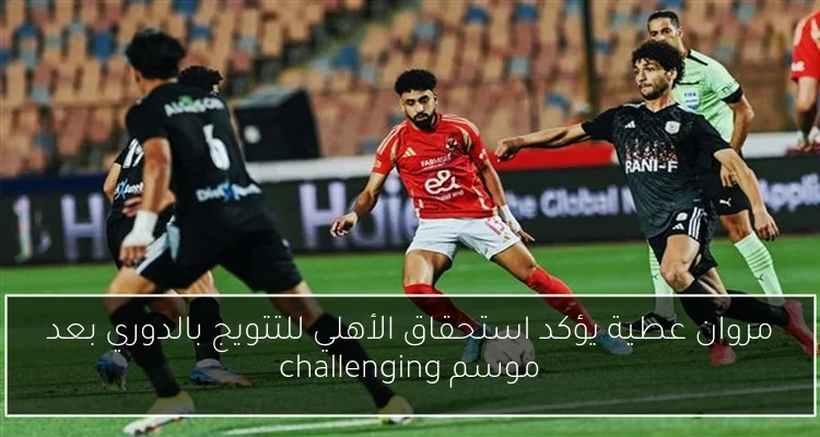 مروان عطية يؤكد استحقاق الأهلي للتتويج بالدوري بعد موسم challenging