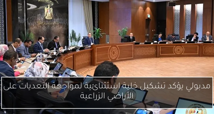 مدبولي يؤكد تشكيل خلية استثنائية لمواجهة التعديات على الأراضي الزراعية