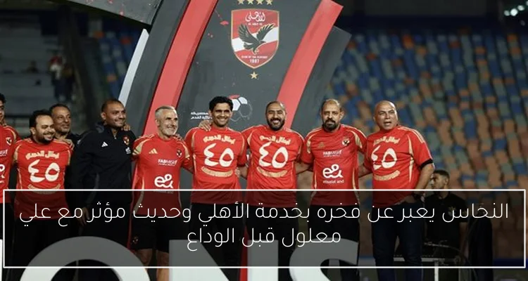 النحاس يعبر عن فخره بخدمة الأهلي وحديث مؤثر مع علي معلول قبل الوداع