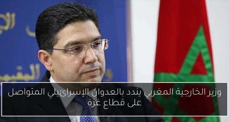 وزير الخارجية المغربي يندد بالعدوان الإسرائيلي المتواصل على قطاع غزة