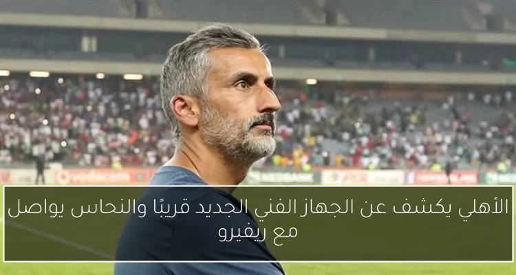 الأهلي يكشف عن الجهاز الفني الجديد قريبًا والنحاس يواصل مع ريفيرو