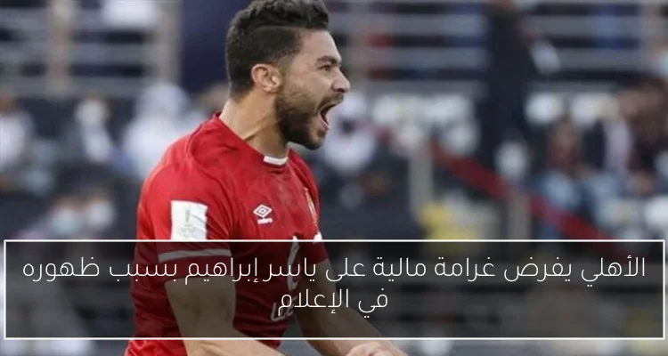 الأهلي يفرض غرامة مالية على ياسر إبراهيم بسبب ظهوره في الإعلام