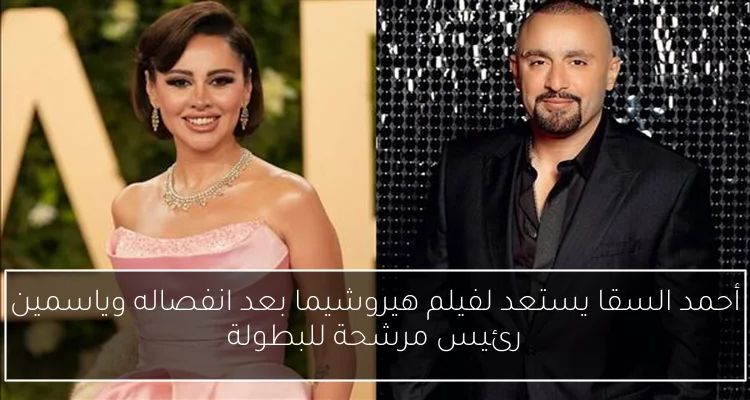 أحمد السقا يستعد لفيلم هيروشيما بعد انفصاله وياسمين رئيس مرشحة للبطولة