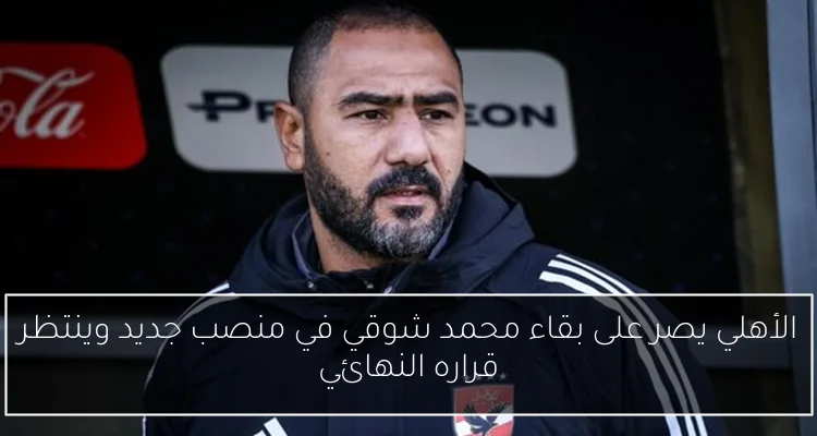 الأهلي يصر على بقاء محمد شوقي في منصب جديد وينتظر قراره النهائي