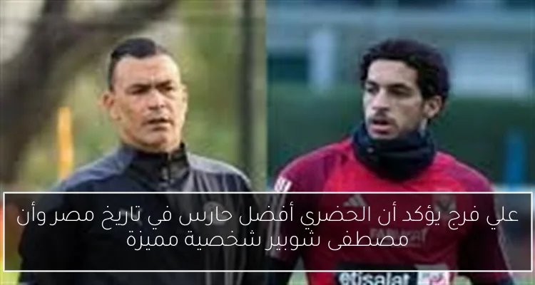 علي فرج يؤكد أن الحضري أفضل حارس في تاريخ مصر وأن مصطفى شوبير شخصية مميزة