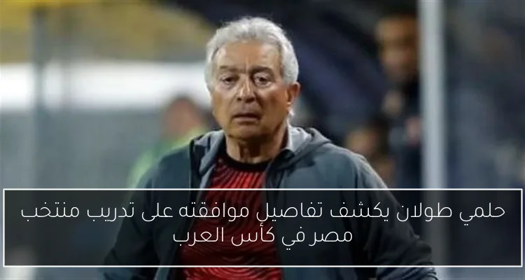 حلمي طولان يكشف تفاصيل موافقته على تدريب منتخب مصر في كأس العرب