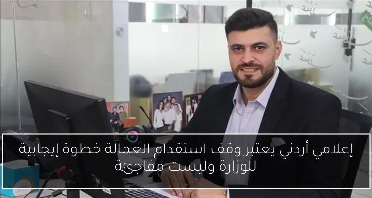 إعلامي أردني يعتبر وقف استقدام العمالة خطوة إيجابية للوزارة وليست مفاجئة