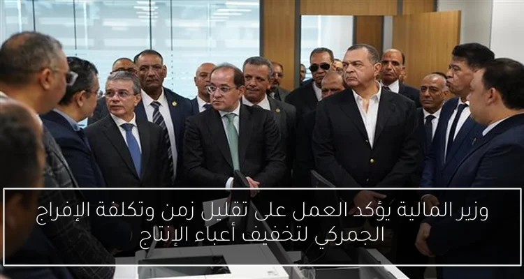 وزير المالية يؤكد العمل على تقليل زمن وتكلفة الإفراج الجمركي لتخفيف أعباء الإنتاج