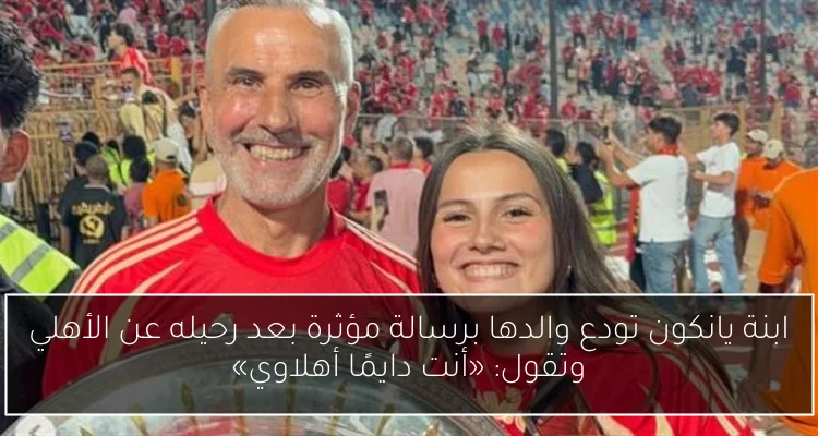 ابنة يانكون تودع والدها برسالة مؤثرة بعد رحيله عن الأهلي وتقول: «أنت دايمًا أهلاوي»
