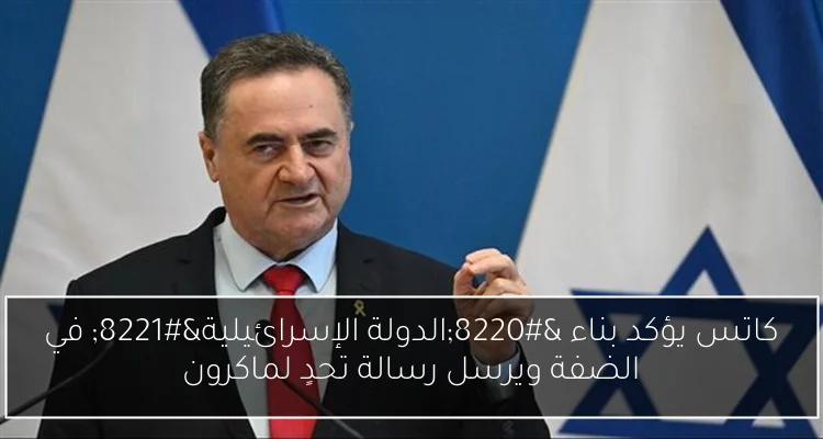 كاتس يؤكد بناء “الدولة الإسرائيلية” في الضفة ويرسل رسالة تحدٍ لماكرون