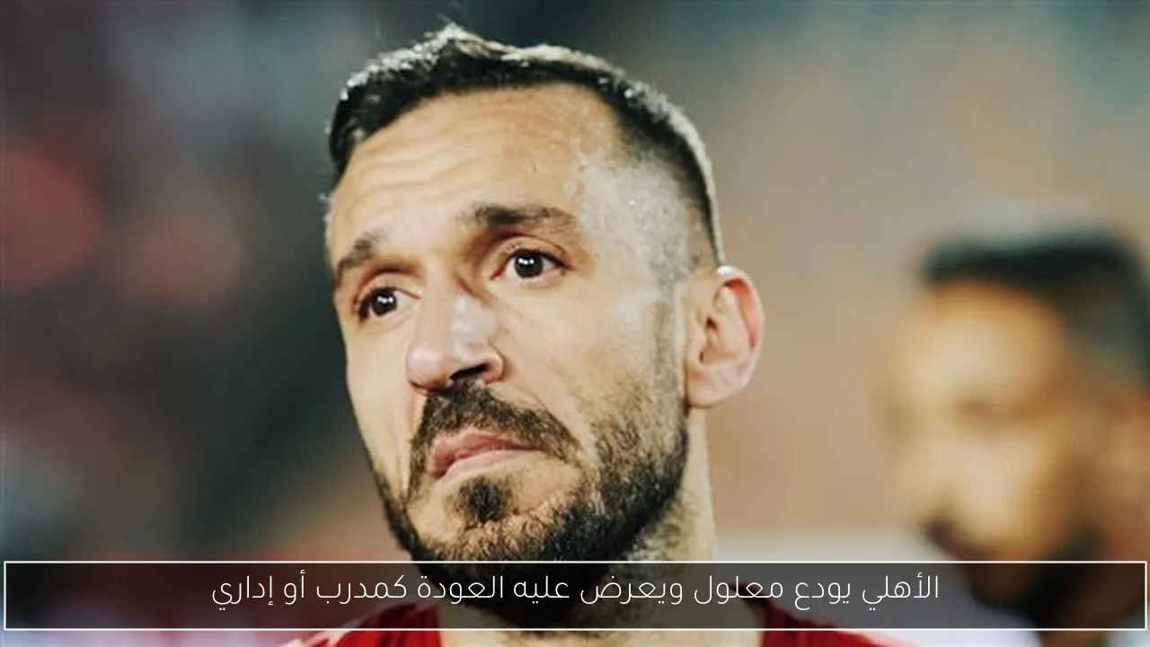 الأهلي يودع معلول ويعرض عليه العودة كمدرب أو إداري