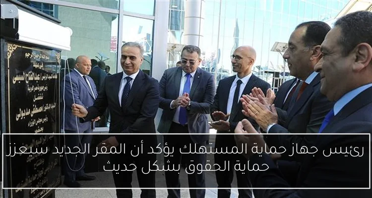 رئيس جهاز حماية المستهلك يؤكد أن المقر الجديد سيعزز حماية الحقوق بشكل حديث