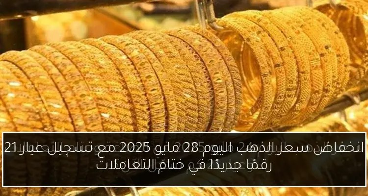 انخفاض سعر الذهب اليوم 28 مايو 2025 مع تسجيل عيار 21 رقمًا جديدًا في ختام التعاملات