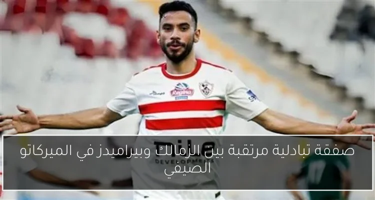 صفقة تبادلية مرتقبة بين الزمالك وبيراميدز في الميركاتو الصيفي