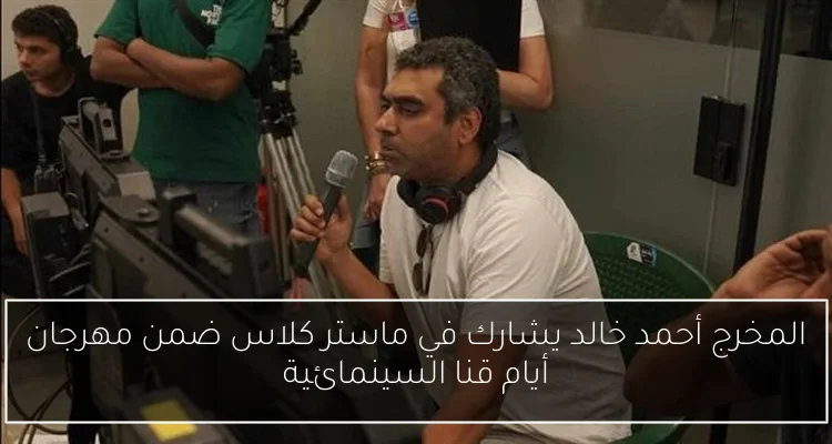 المخرج أحمد خالد يشارك في ماستر كلاس ضمن مهرجان أيام قنا السينمائية