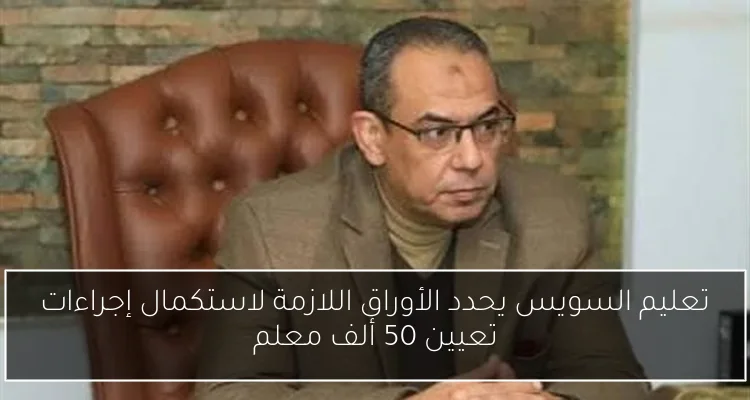 تعليم السويس يحدد الأوراق اللازمة لاستكمال إجراءات تعيين 50 ألف معلم