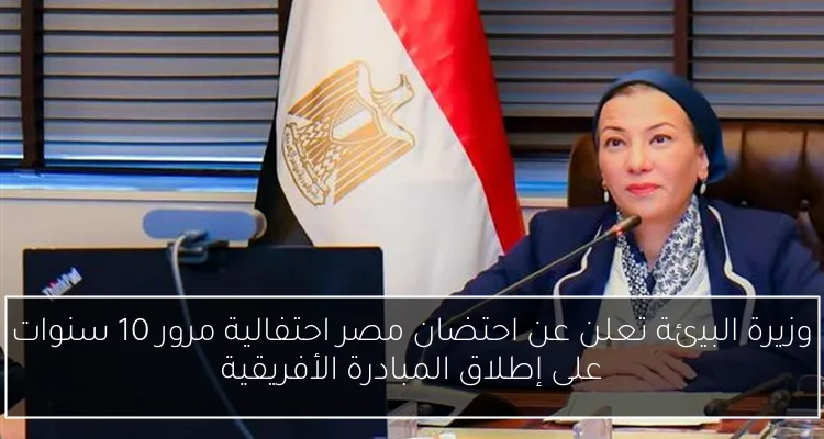 وزيرة البيئة تعلن عن احتضان مصر احتفالية مرور 10 سنوات على إطلاق المبادرة الأفريقية