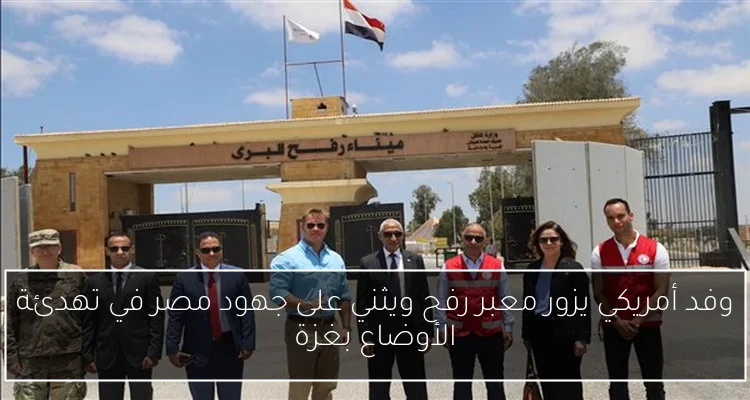 وفد أمريكي يزور معبر رفح ويثني على جهود مصر في تهدئة الأوضاع بغزة