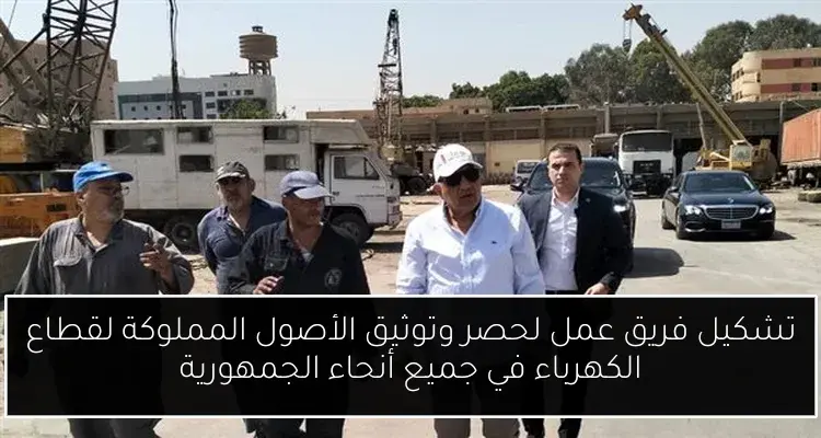 تشكيل فريق عمل لحصر وتوثيق الأصول المملوكة لقطاع الكهرباء في جميع أنحاء الجمهورية