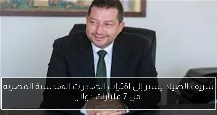 شريف الصياد يشير إلى اقتراب الصادرات الهندسية المصرية من 7 مليارات دولار