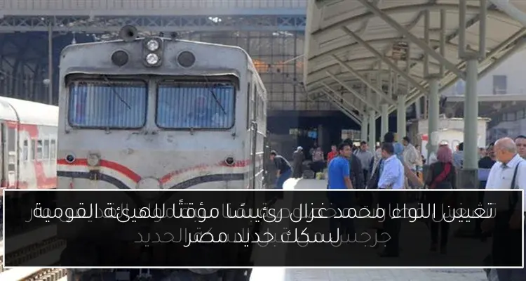 تعيين اللواء محمد غزال رئيسًا مؤقتًا للهيئة القومية لسكك حديد مصر