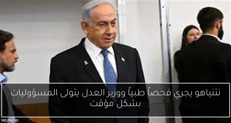نتنياهو يجري فحصاً طبياً ووزير العدل يتولى المسؤوليات بشكل مؤقت